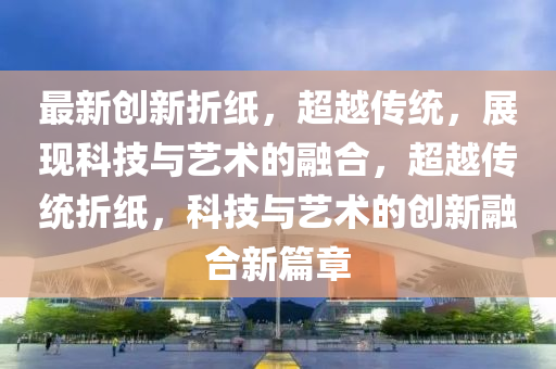 最新创新折纸,超越传统,展现科技与艺术的融合,超越传统折纸,科技与艺术的创新中山市多米克自动化设备有限公司融合新篇章